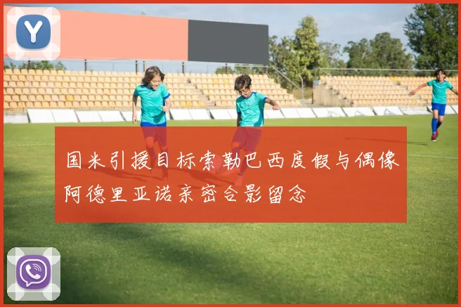 国米引援目标索勒巴西度假与偶像阿德里亚诺亲密合影留念