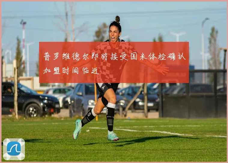 普罗维德尔即将接受国米体检确认加盟时间临近