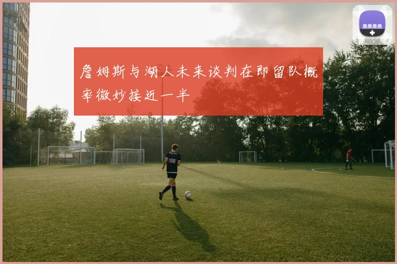 詹姆斯与湖人未来谈判在即留队概率微妙接近一半