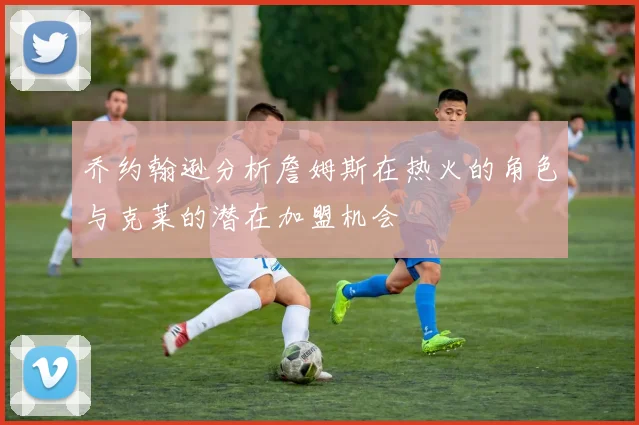 乔约翰逊分析詹姆斯在热火的角色与克莱的潜在加盟机会