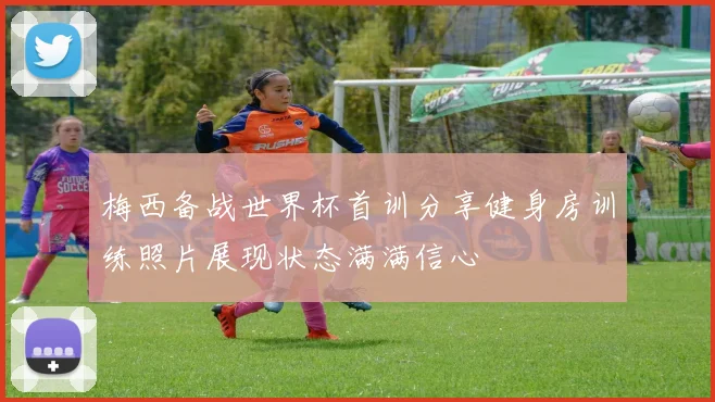 梅西备战世界杯首训分享健身房训练照片展现状态满满信心