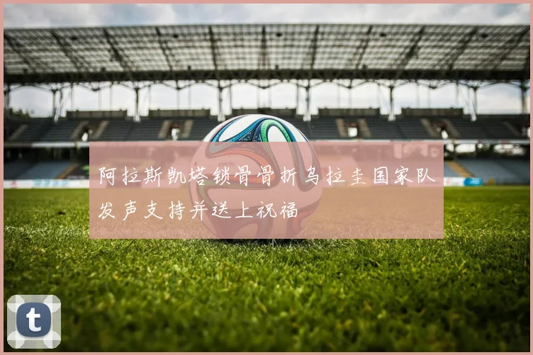 阿拉斯凯塔锁骨骨折乌拉圭国家队发声支持并送上祝福