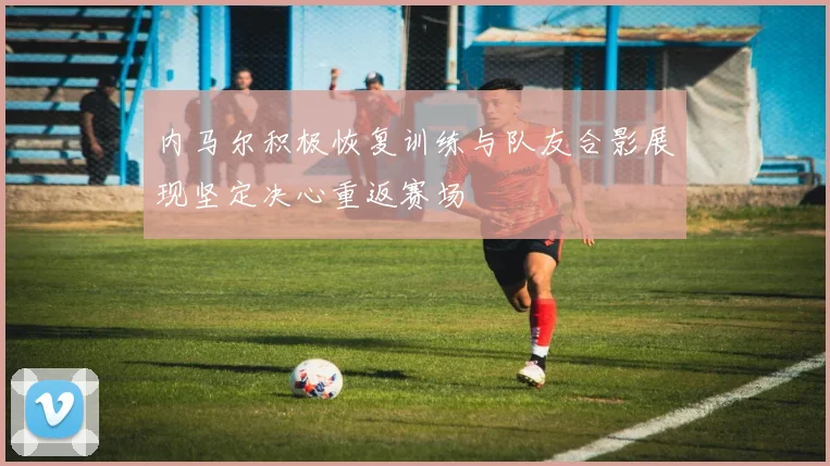 内马尔积极恢复训练与队友合影展现坚定决心重返赛场