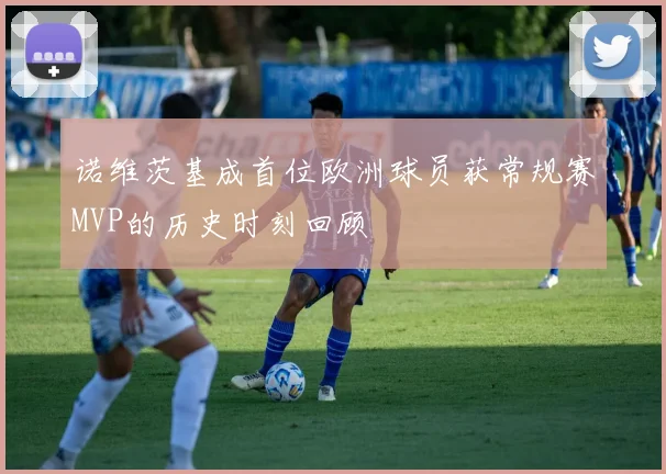 诺维茨基成首位欧洲球员获常规赛MVP的历史时刻回顾