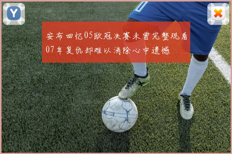 安布回忆05欧冠决赛未曾完整观看07年复仇却难以消除心中遗憾