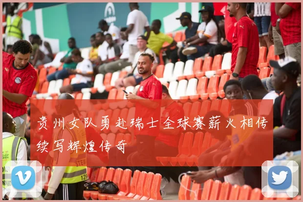 贵州女队勇赴瑞士全球赛薪火相传续写辉煌传奇