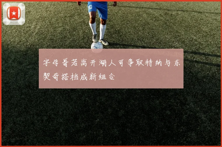 字母哥若离开湖人可争取特纳与东契奇搭档成新组合
