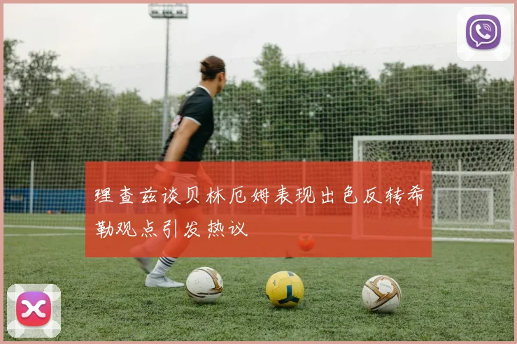 理查兹谈贝林厄姆表现出色反转希勒观点引发热议