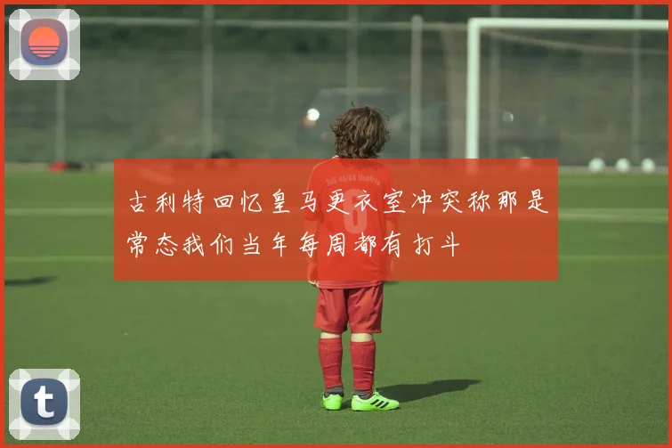 古利特回忆皇马更衣室冲突称那是常态我们当年每周都有打斗