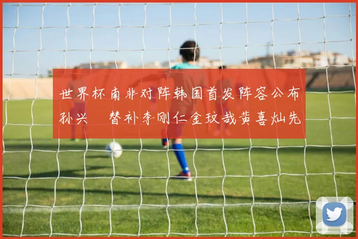 世界杯南非对阵韩国首发阵容公布孙兴慜替补李刚仁金玟哉黄喜灿先发